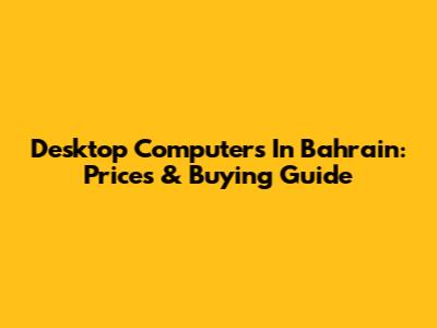 Desktop Computers In Bahrain: Prices & Buying Guide