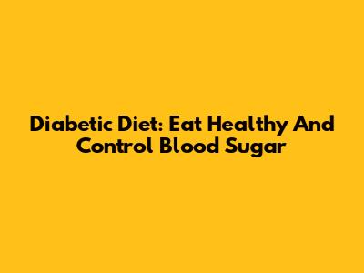 Diabetic Diet: Eat Healthy And Control Blood Sugar
