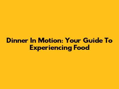 Dinner In Motion: Your Guide To Experiencing Food
