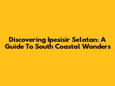 Discovering Ipesisir Selatan: A Guide To South Coastal Wonders