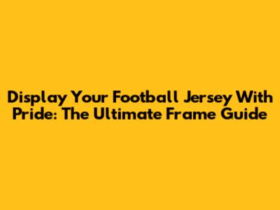 Display Your Football Jersey With Pride: The Ultimate Frame Guide