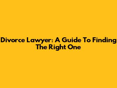 Divorce Lawyer: A Guide To Finding The Right One