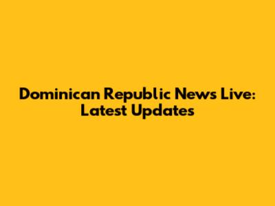 Dominican Republic News Live: Latest Updates