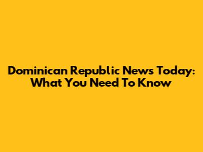 Dominican Republic News Today: What You Need To Know