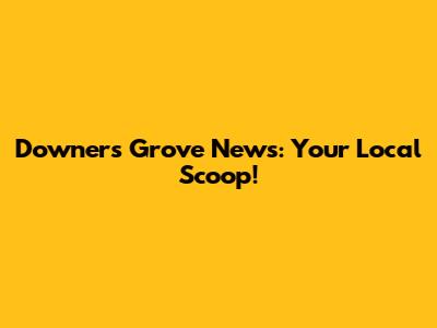 Downers Grove News: Your Local Scoop!