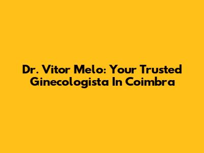 Dr. Vitor Melo: Your Trusted Ginecologista In Coimbra