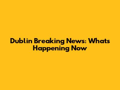 Dublin Breaking News: What's Happening Now