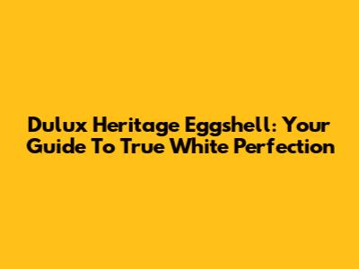 Dulux Heritage Eggshell: Your Guide To True White Perfection