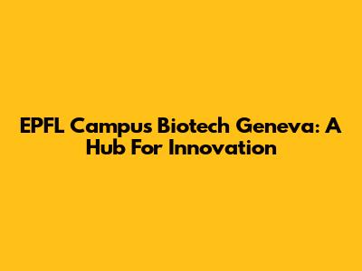 EPFL Campus Biotech Geneva: A Hub For Innovation