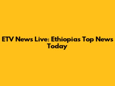 ETV News Live: Ethiopia's Top News Today