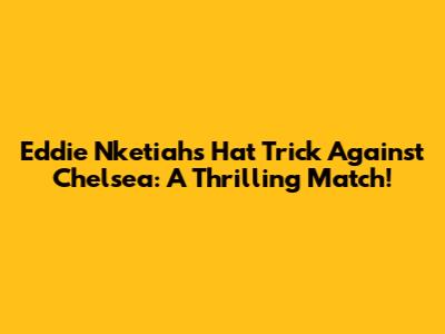 Eddie Nketiah's Hat Trick Against Chelsea: A Thrilling Match!