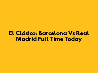 El Clásico: Barcelona Vs Real Madrid Full Time Today