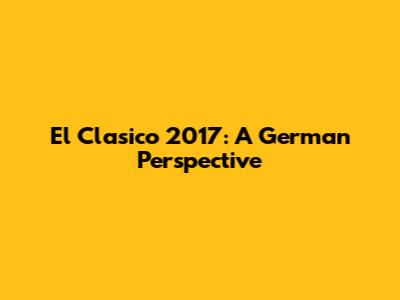 El Clasico 2017: A German Perspective