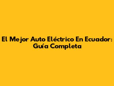 El Mejor Auto Eléctrico En Ecuador: Guía Completa