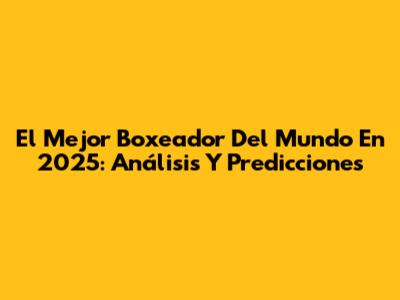 El Mejor Boxeador Del Mundo En 2025: Análisis Y Predicciones