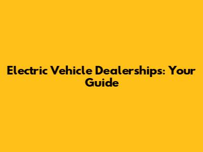 Electric Vehicle Dealerships: Your Guide