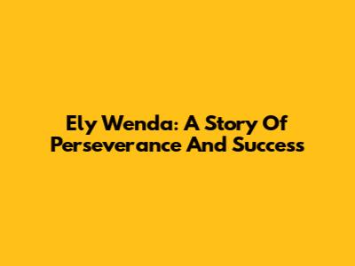 Ely Wenda: A Story Of Perseverance And Success