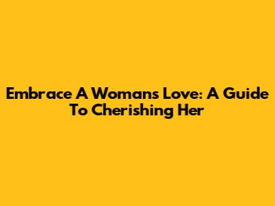 Embrace A Woman's Love: A Guide To Cherishing Her