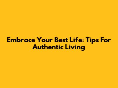 Embrace Your Best Life: Tips For Authentic Living
