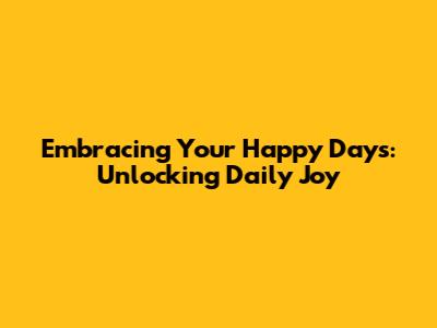 Embracing Your Happy Days: Unlocking Daily Joy