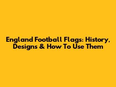 England Football Flags: History, Designs & How To Use Them
