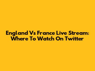 England Vs France Live Stream: Where To Watch On Twitter