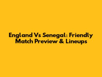 England Vs Senegal: Friendly Match Preview & Lineups