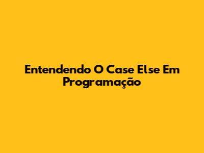 Entendendo O 'Case Else' Em Programação