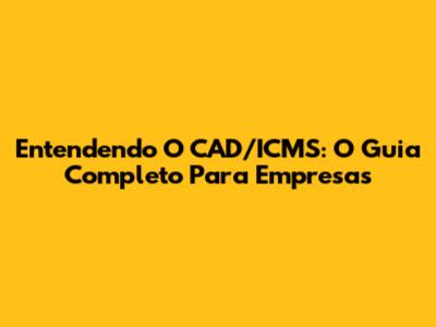 Entendendo O CAD/ICMS: O Guia Completo Para Empresas