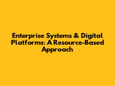 Enterprise Systems & Digital Platforms: A Resource-Based Approach