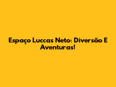 Espaço Luccas Neto: Diversão E Aventuras!