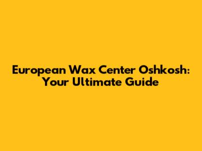 European Wax Center Oshkosh: Your Ultimate Guide