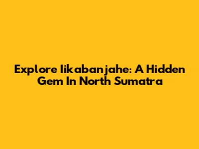 Explore Iikabanjahe: A Hidden Gem In North Sumatra