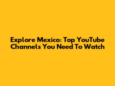 Explore Mexico: Top YouTube Channels You Need To Watch