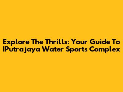 Explore The Thrills: Your Guide To IPutrajaya Water Sports Complex
