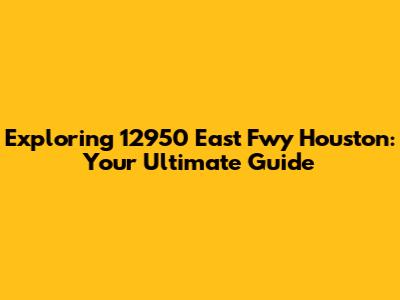 Exploring 12950 East Fwy Houston: Your Ultimate Guide