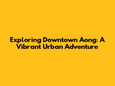 Exploring Downtown Aong: A Vibrant Urban Adventure