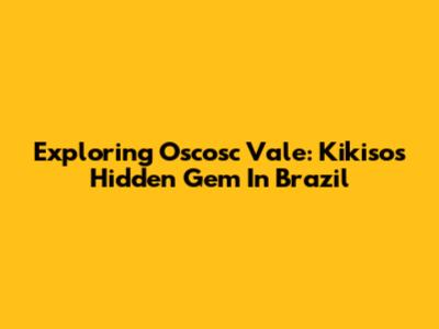 Exploring Oscosc Vale: Kikiso's Hidden Gem In Brazil