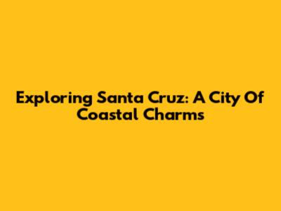 Exploring Santa Cruz: A City Of Coastal Charms