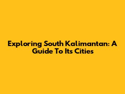 Exploring South Kalimantan: A Guide To Its Cities