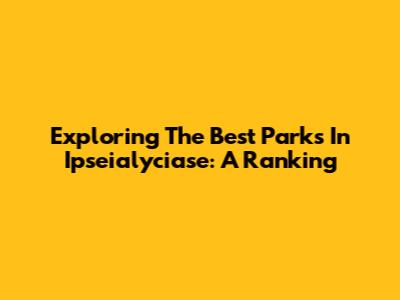 Exploring The Best Parks In Ipseialyciase: A Ranking