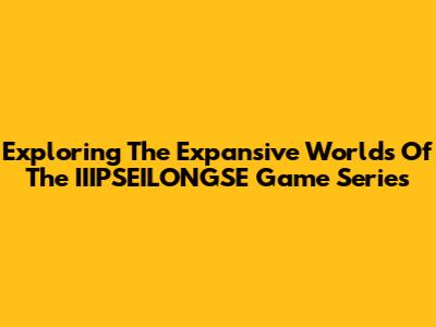 Exploring The Expansive Worlds Of The IIIPSEILONGSE Game Series