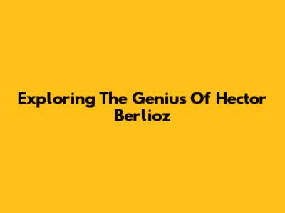 Exploring The Genius Of Hector Berlioz