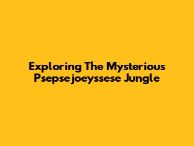 Exploring The Mysterious Psepsejoeyssese Jungle