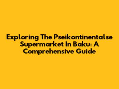 Exploring The Pseikontinentalse Supermarket In Baku: A Comprehensive Guide