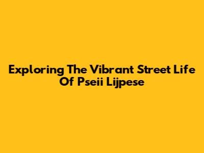 Exploring The Vibrant Street Life Of Pseii Lijpese