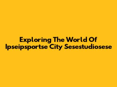 Exploring The World Of Ipseipsportse City Sesestudiosese