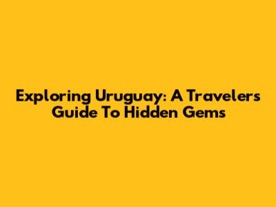 Exploring Uruguay: A Traveler's Guide To Hidden Gems