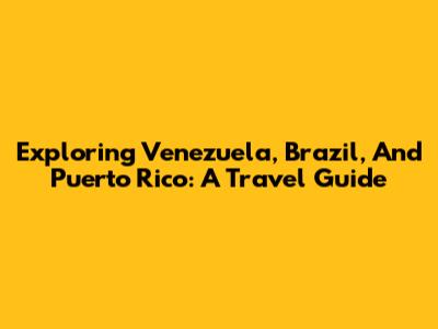 Exploring Venezuela, Brazil, And Puerto Rico: A Travel Guide
