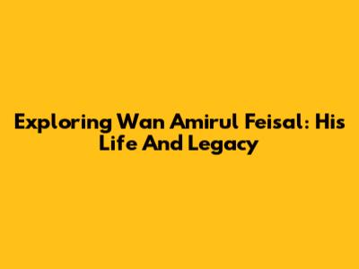 Exploring Wan Amirul Feisal: His Life And Legacy